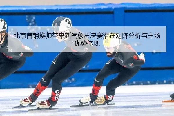 北京首钢换帅带来新气象总决赛潜在对阵分析与主场优势体现