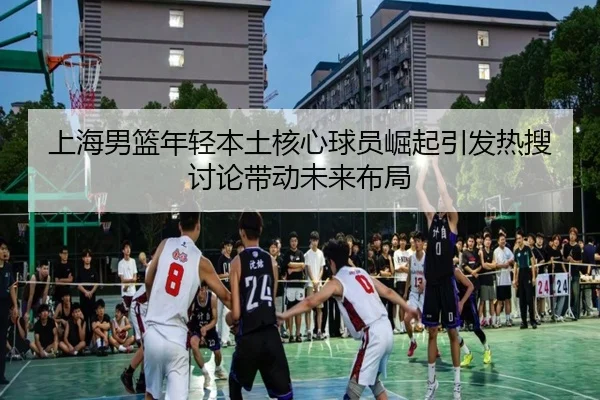 上海男篮年轻本土核心球员崛起引发热搜讨论带动未来布局